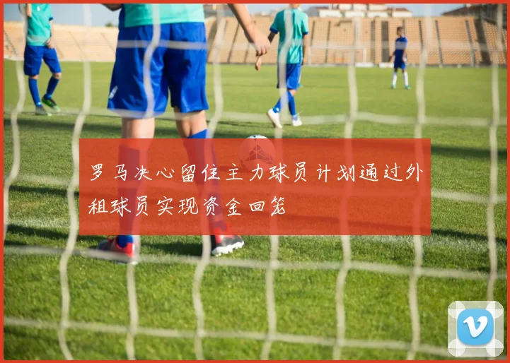 罗马决心留住主力球员计划通过外租球员实现资金回笼