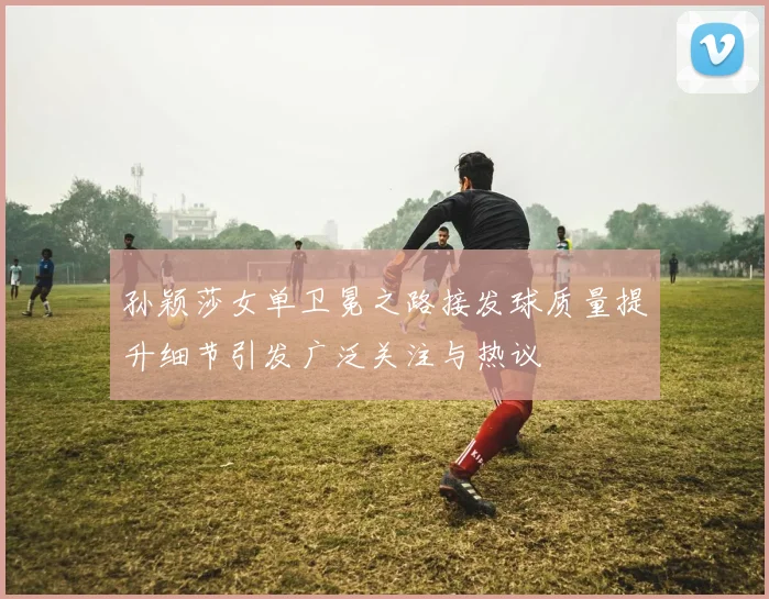 孙颖莎女单卫冕之路接发球质量提升细节引发广泛关注与热议