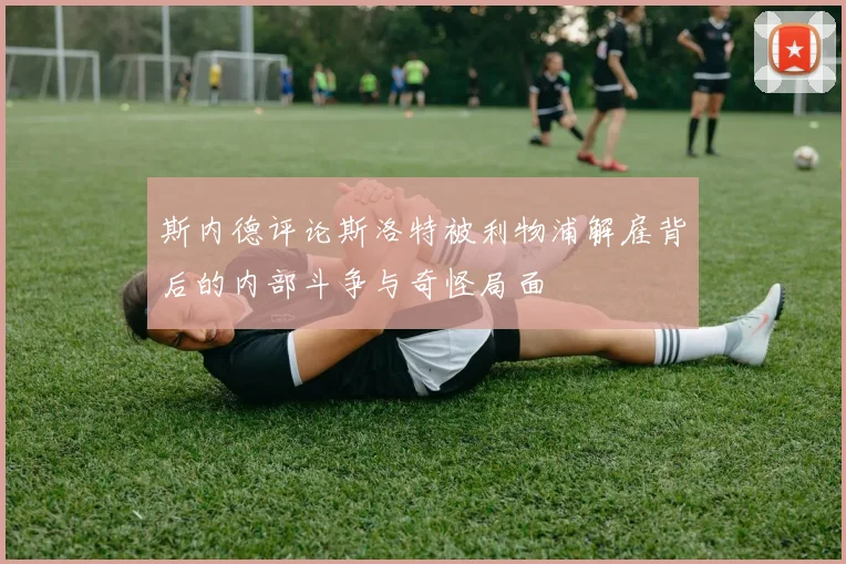 斯内德评论斯洛特被利物浦解雇背后的内部斗争与奇怪局面