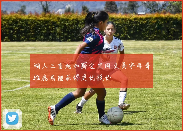 湖人三首轮加薪金空间交易字母哥雄鹿或能获得更优报价