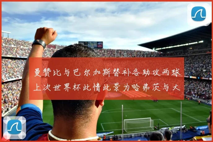 曼赞比与巴尔加斯替补各助攻两球上次世界杯此情此景为哈弗茨与大菲尔
