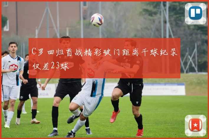 C罗回归首战精彩破门距离千球纪录仅差23球