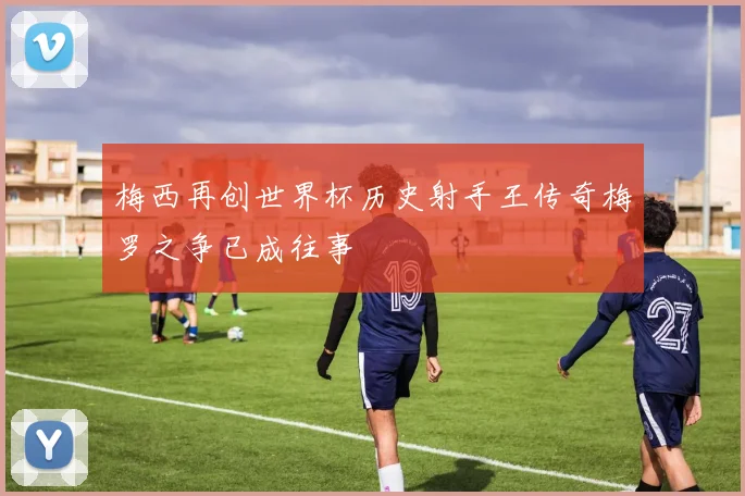 梅西再创世界杯历史射手王传奇梅罗之争已成往事