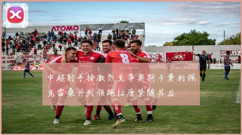 中超射手榜激烈竞争奥斯卡费利佩克雷桑并列领跑拉唐紧随其后