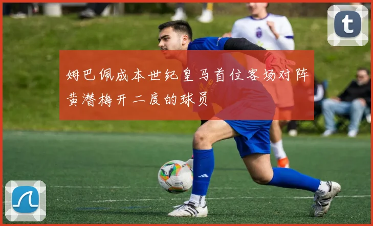 姆巴佩成本世纪皇马首位客场对阵黄潜梅开二度的球员