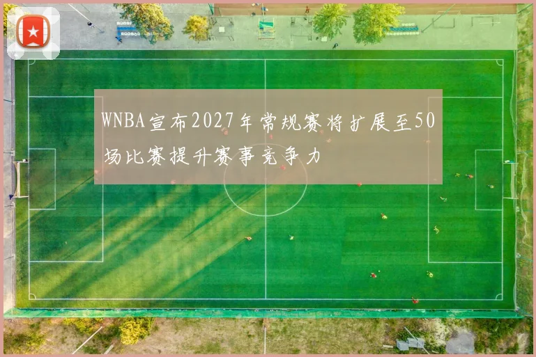 WNBA宣布2027年常规赛将扩展至50场比赛提升赛事竞争力