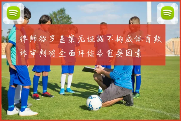 律师称罗基案无证据不构成体育欺诈审判将全面评估各重要因素