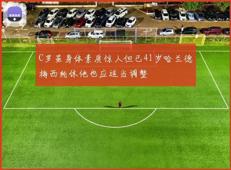 C罗虽身体素质惊人但已41岁哈兰德梅西轮休他也应适当调整