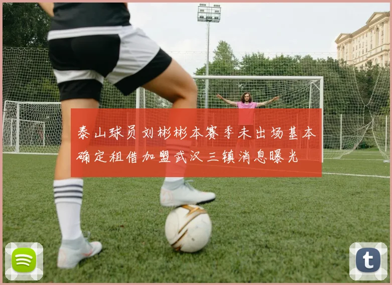 泰山球员刘彬彬本赛季未出场基本确定租借加盟武汉三镇消息曝光