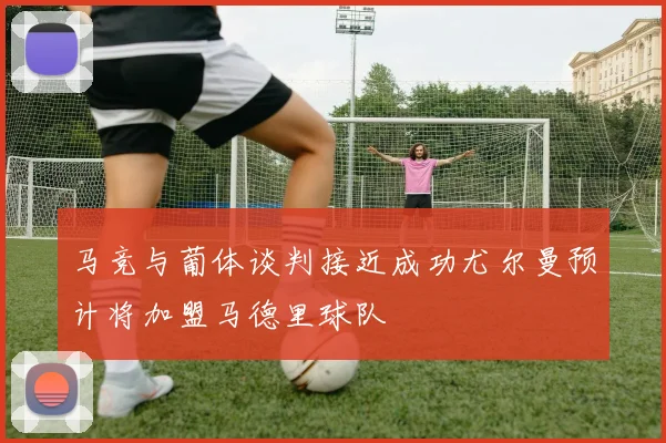 马竞与葡体谈判接近成功尤尔曼预计将加盟马德里球队