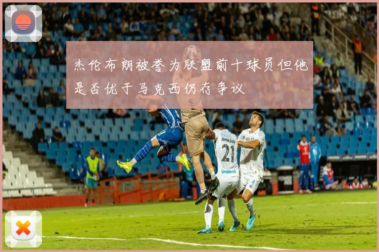 杰伦布朗被誉为联盟前十球员但他是否优于马克西仍存争议