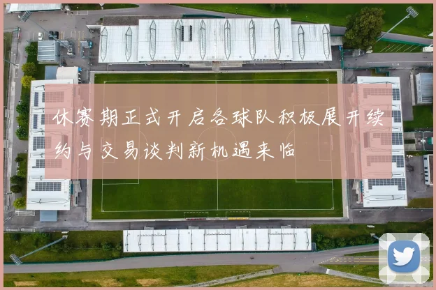 休赛期正式开启各球队积极展开续约与交易谈判新机遇来临