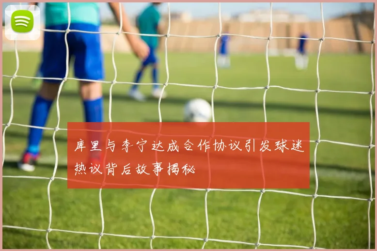 库里与李宁达成合作协议引发球迷热议背后故事揭秘