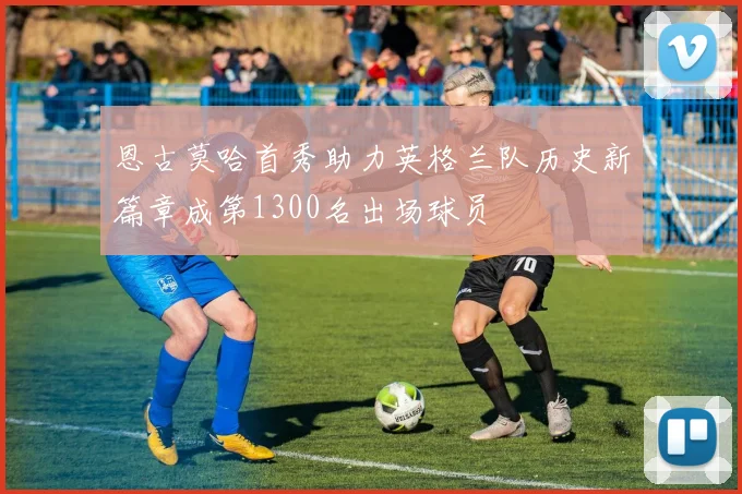 恩古莫哈首秀助力英格兰队历史新篇章成第1300名出场球员