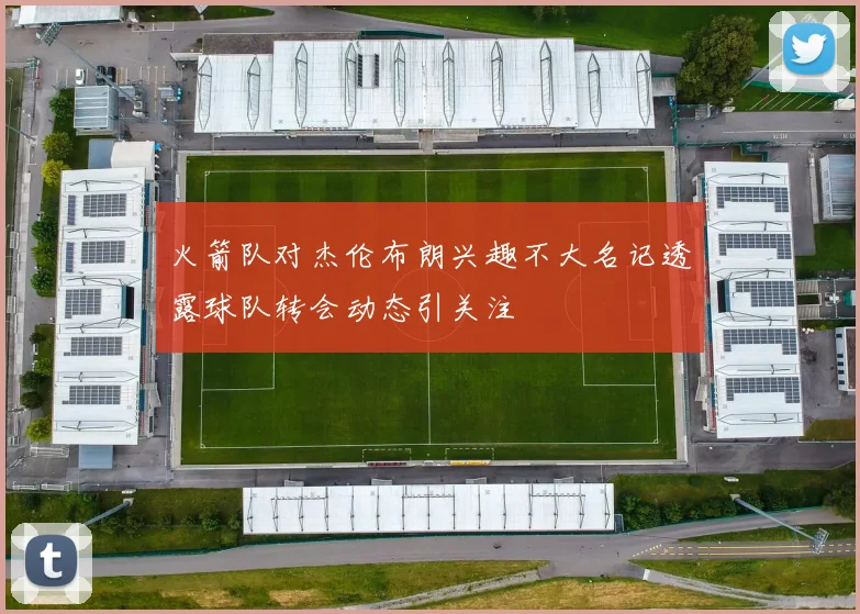 火箭队对杰伦布朗兴趣不大名记透露球队转会动态引关注