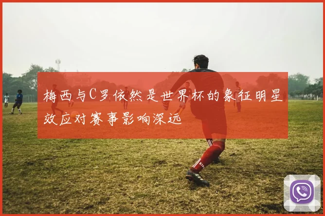 梅西与C罗依然是世界杯的象征明星效应对赛事影响深远