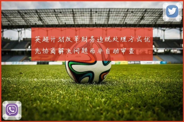 英超计划改革财务违规处理方式优先协商解决问题而非自动审查