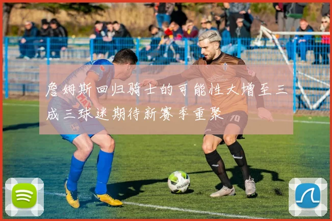 詹姆斯回归骑士的可能性大增至三成三球迷期待新赛季重聚