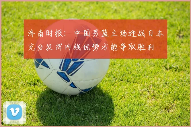 济南时报：中国男篮主场迎战日本充分发挥内线优势方能争取胜利