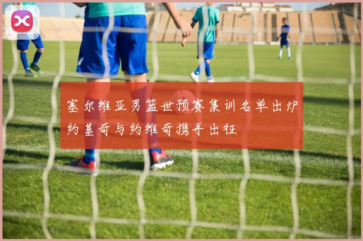 塞尔维亚男篮世预赛集训名单出炉约基奇与约维奇携手出征