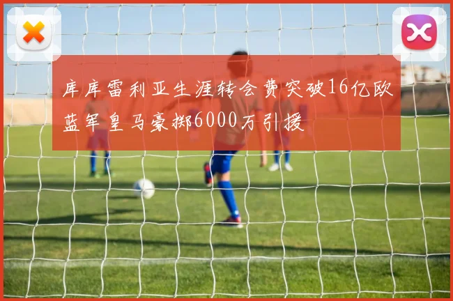 库库雷利亚生涯转会费突破16亿欧蓝军皇马豪掷6000万引援