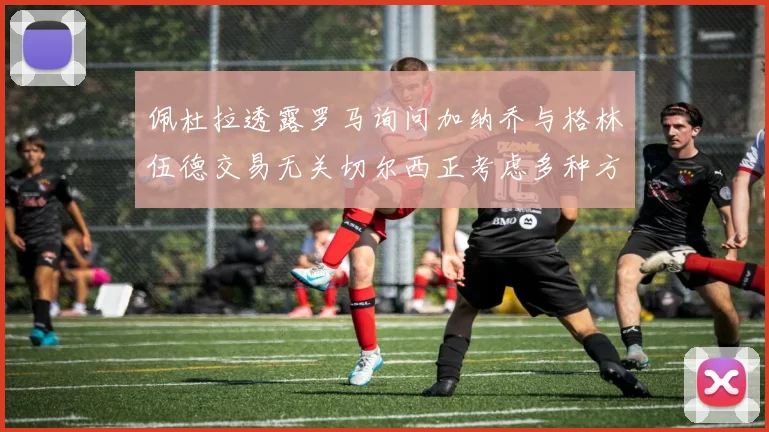 佩杜拉透露罗马询问加纳乔与格林伍德交易无关切尔西正考虑多种方案