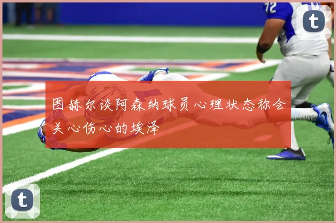 图赫尔谈阿森纳球员心理状态称会关心伤心的埃泽
