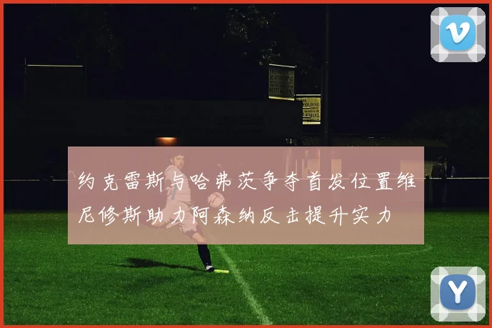 约克雷斯与哈弗茨争夺首发位置维尼修斯助力阿森纳反击提升实力