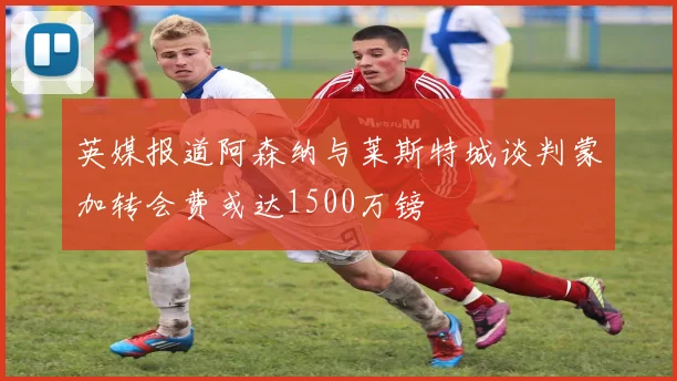 英媒报道阿森纳与莱斯特城谈判蒙加转会费或达1500万镑