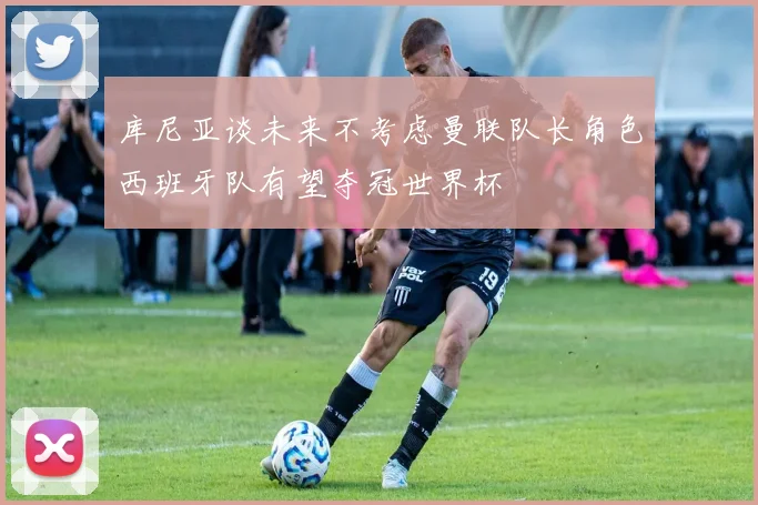 库尼亚谈未来不考虑曼联队长角色西班牙队有望夺冠世界杯
