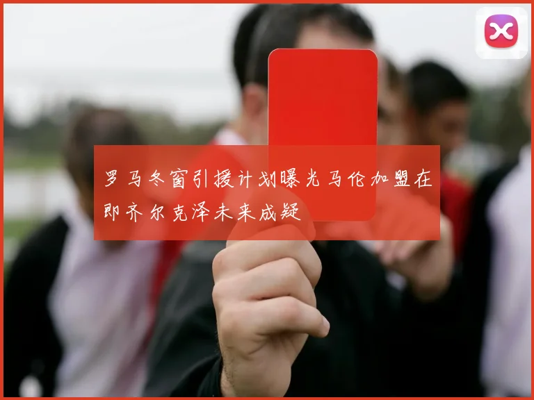 罗马冬窗引援计划曝光马伦加盟在即齐尔克泽未来成疑