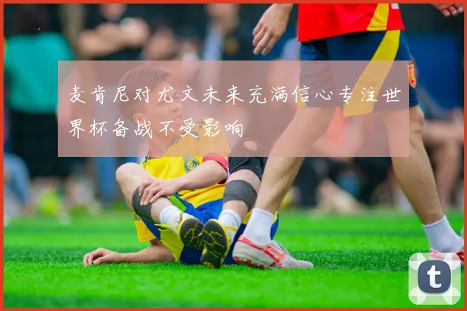 麦肯尼对尤文未来充满信心专注世界杯备战不受影响