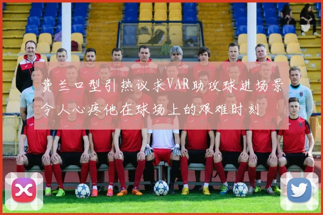 费兰口型引热议求VAR助攻球进场景令人心疼他在球场上的艰难时刻