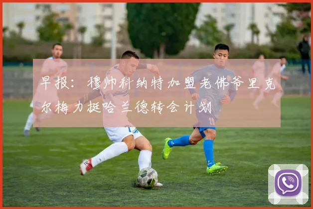 早报：穆帅科纳特加盟老佛爷里克尔梅力挺哈兰德转会计划