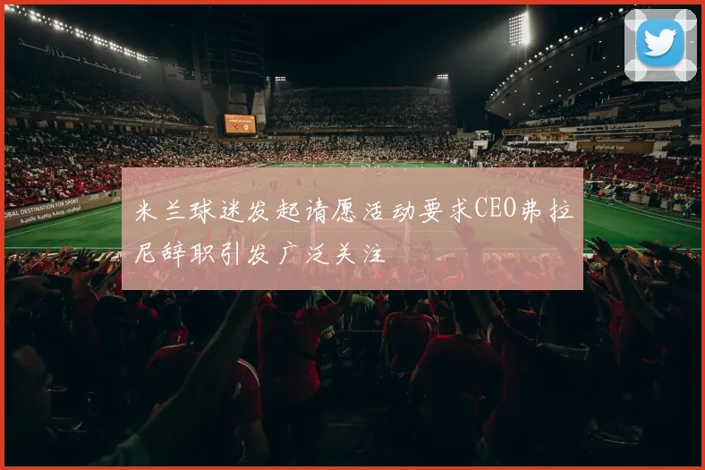 米兰球迷发起请愿活动要求CEO弗拉尼辞职引发广泛关注