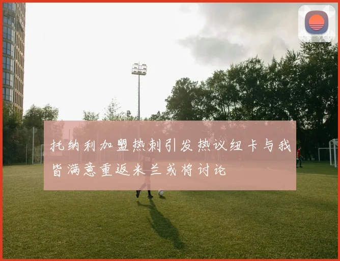 托纳利加盟热刺引发热议纽卡与我皆满意重返米兰或将讨论