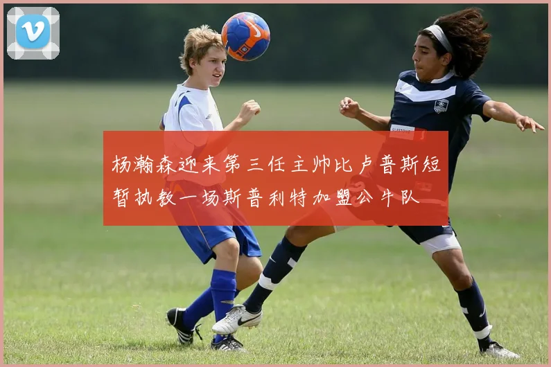 杨瀚森迎来第三任主帅比卢普斯短暂执教一场斯普利特加盟公牛队